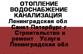 ОТОПЛЕНИЕ, ВОДОСНАБЖЕНИЕ, КАНАЛИЗАЦИЯ - Ленинградская обл., Санкт-Петербург г. Строительство и ремонт » Услуги   . Ленинградская обл.